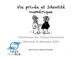 Vie privée et Identité
      numérique




Commission	
  des	
  Travaux	
  Personnels	
  
   Mercredi	
  15	
  décembre	
  2010	
  

          Mael	
  Primet	
  et	
  Ma5hieu	
  Mangion	
  
                                                           1	
  
 