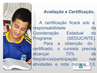 Avaliação e Certificação.

    A certificação ficará sob a
responsabilidade              da
Coordenação       Estadual    do
Programa           (SEDUC/NTE).
       Para a obtenção do
certificado, o cursista precisa
alcançar          70%         de
freqüência/participação      nas
atividades e nota mínima 7,0.
.
 