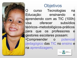 Objetivos
O     curso    Tecnologias    na
Educação:       ensinando      e
aprendendo com as TIC (100h)
visa      oferecer     subsídios
teóricos–metodológicos-práticos
para que os professores e
gestores escolares possam:
•Compreender       o   potencial
pedagógico das TIC no ensino e
na aprendizagem;
 