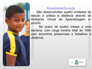 Modalidade/Duração
    São desenvolvidas quatro unidades de
estudo e prática à distância através do
Ambiente Virtual de Aprendizagem e-
proinfo.
      No prazo de quatro meses e uma
semana, com carga horária total de 100h
com encontros presenciais e trabalhos à
distância.
 