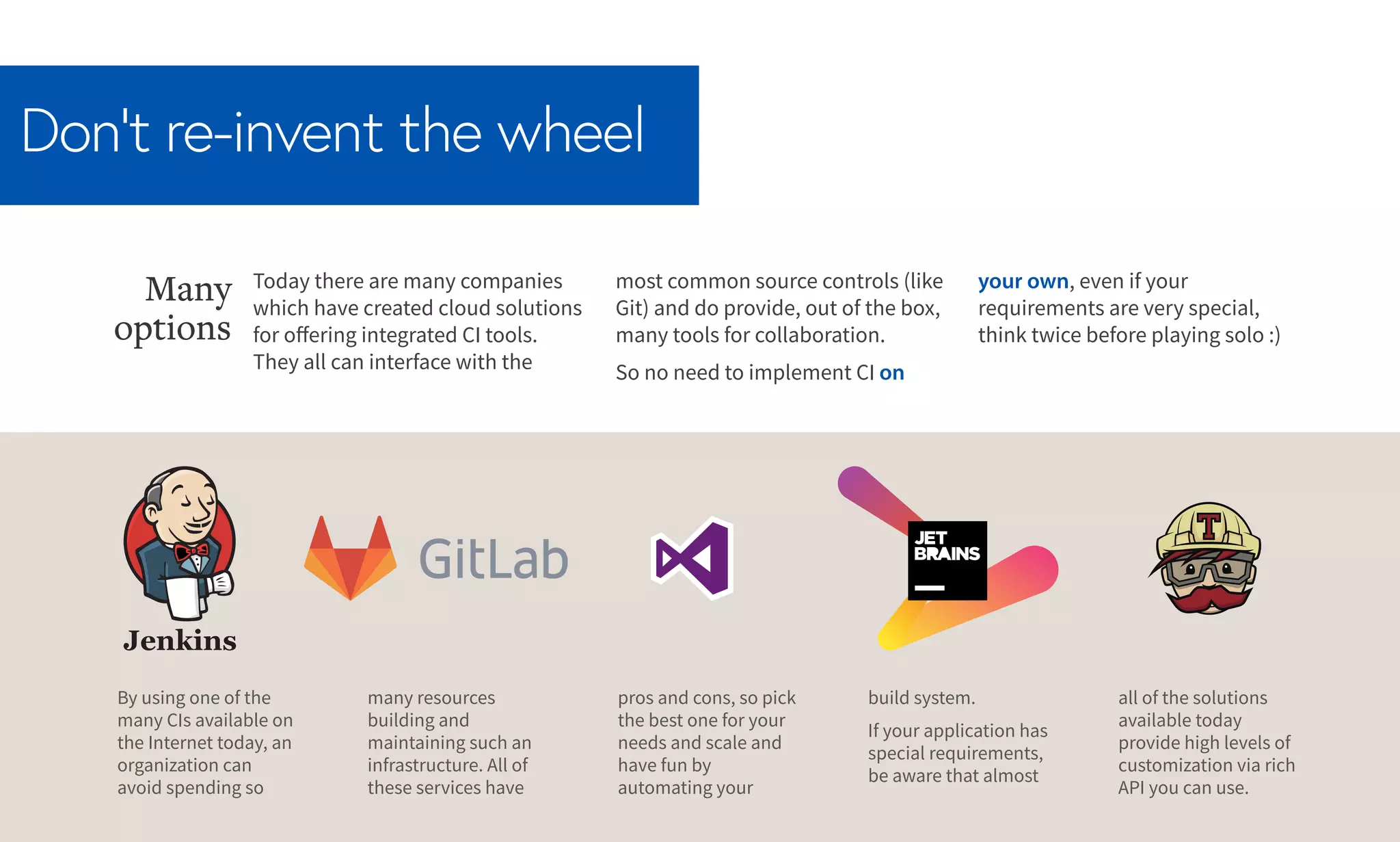 Don’t re-invent the wheel
Today there are many companies
which have created cloud solutions
for offering integrated CI tools.
They all can interface with the
Many
options
most common source controls (like
Git) and do provide, out of the box,
many tools for collaboration.
So no need to implement CI on
your own, even if your
requirements are very special,
think twice before playing solo :)
By using one of the
many CIs available on
the Internet today, an
organization can
avoid spending so
many resources
building and
maintaining such an
infrastructure. All of
these services have
pros and cons, so pick
the best one for your
needs and scale and
have fun by
automating your
build system.
If your application has
special requirements,
be aware that almost
all of the solutions
available today
provide high levels of
customization via rich
API you can use.
 