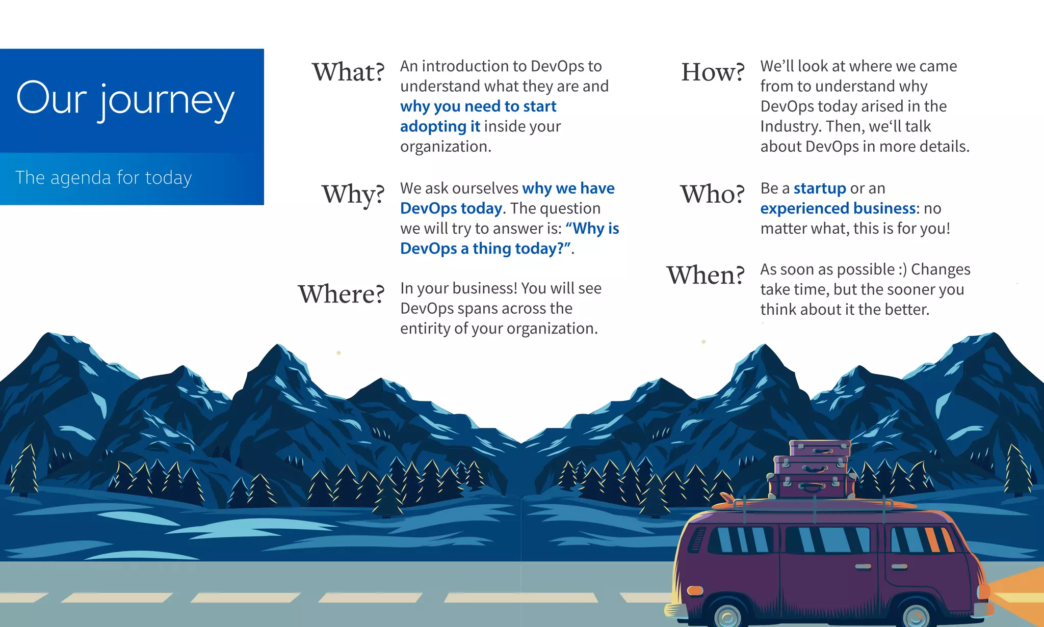 Our journey
The agenda for today
An introduction to DevOps to
understand what they are and
why you need to start
adopting it inside your
organization.
What? We’ll look at where we came
from to understand why
DevOps today arised in the
Industry. Then, we‘ll talk
about DevOps in more details.
How?
We ask ourselves why we have
DevOps today. The question
we will try to answer is: “Why is
DevOps a thing today?”.
Why?
In your business! You will see
DevOps spans across the
entirity of your organization.
Where?
As soon as possible :) Changes
take time, but the sooner you
think about it the better.
When?
Be a startup or an
experienced business: no
matter what, this is for you!
Who?
 