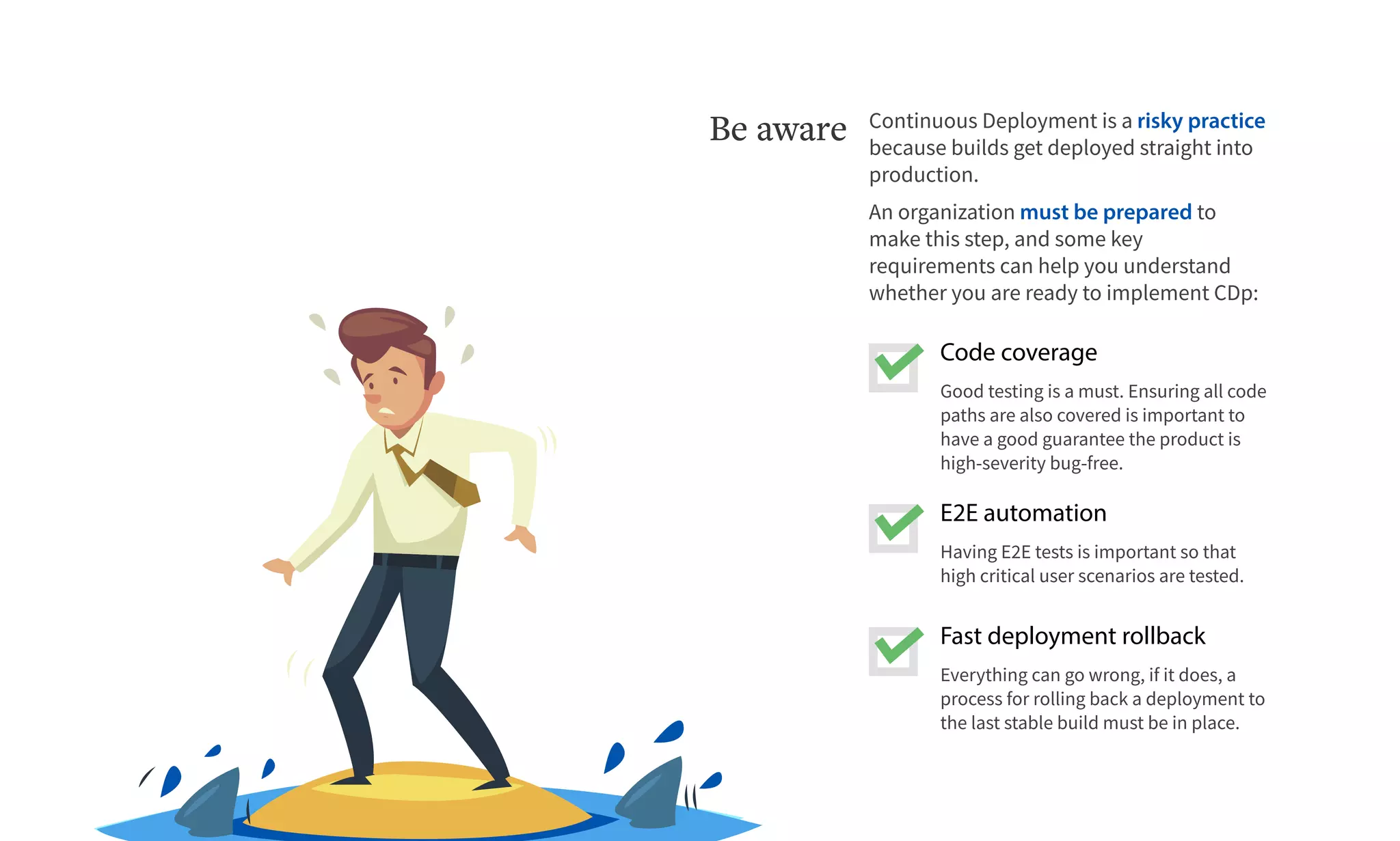 Fast deployment rollback
Everything can go wrong, if it does, a
process for rolling back a deployment to
the last stable build must be in place.
E2E automation
Having E2E tests is important so that
high critical user scenarios are tested.
Code coverage
Good testing is a must. Ensuring all code
paths are also covered is important to
have a good guarantee the product is
high-severity bug-free.
Continuous Deployment is a risky practice
because builds get deployed straight into
production.
An organization must be prepared to
make this step, and some key
requirements can help you understand
whether you are ready to implement CDp:
Be aware
 