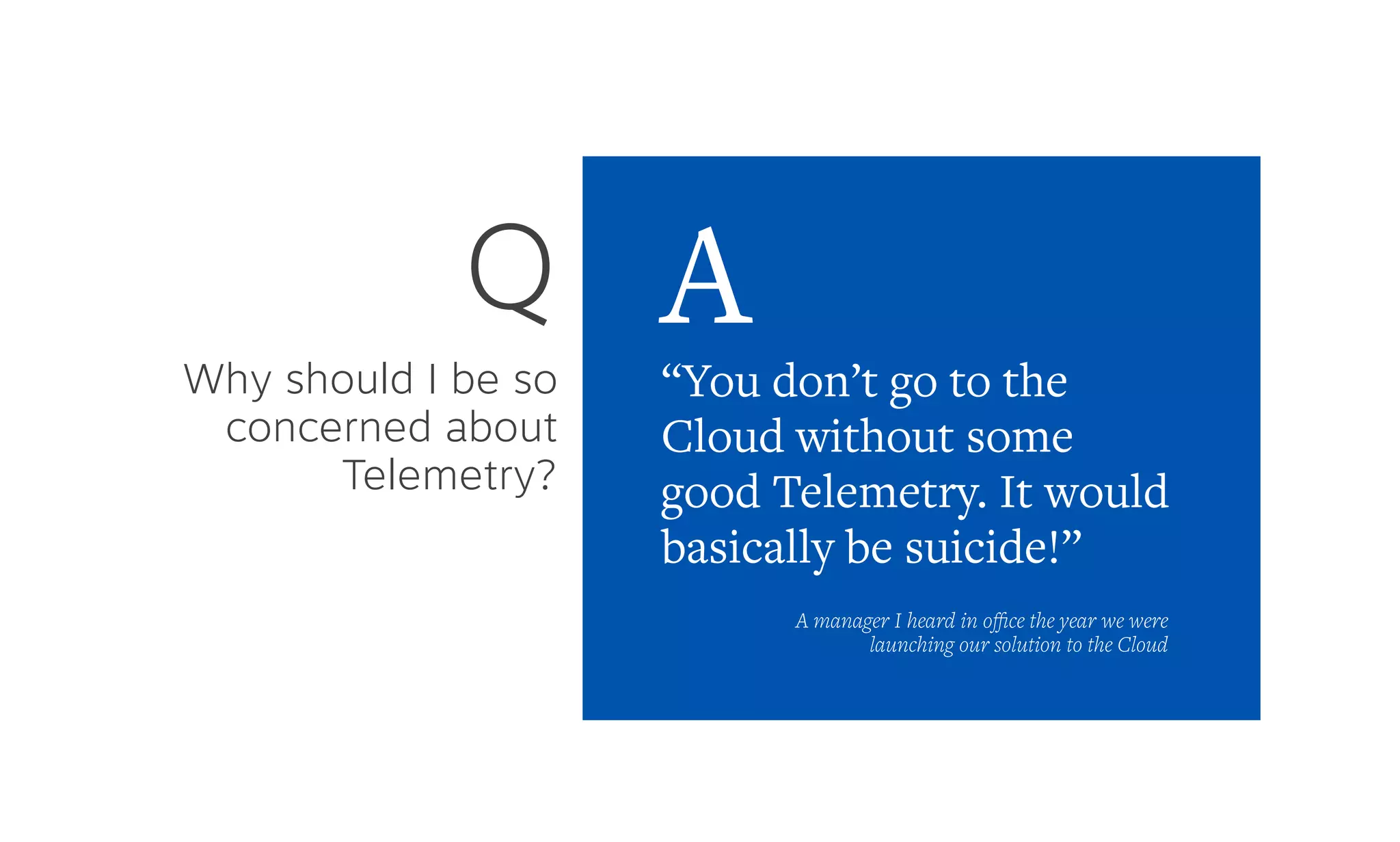 Why should I be so
concerned about
Telemetry?
Q
“You don’t go to the
Cloud without some
good Telemetry. It would
basically be suicide!”
A
A manager I heard in oﬃce the year we were
launching our solution to the Cloud
 