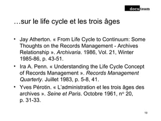 …sur le life cycle et les trois âges
• Jay Atherton. « From Life Cycle to Continuum: Some
Thoughts on the Records Management - Archives
Relationship ». Archivaria. 1986, Vol. 21, Winter
1985-86, p. 43 51.‑
• Ira A. Penn. « Understanding the Life Cycle Concept
of Records Management ». Records Management
Quarterly. Juillet 1983, p. 5 8, 41‑ .
• Yves Pérotin. « L’administration et les trois âges des
archives ». Seine et Paris. Octobre 1961, n 20,ᵒ
p. 31 33.‑
19
 