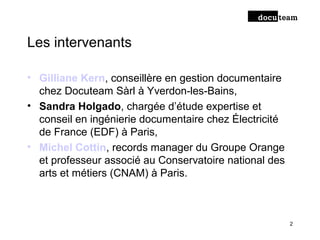 Les intervenants
• Gilliane Kern, conseillère en gestion documentaire
chez Docuteam Sàrl à Yverdon-les-Bains,
• Sandra Holgado, chargée d’étude expertise et
conseil en ingénierie documentaire chez Électricité
de France (EDF) à Paris,
• Michel Cottin, records manager du Groupe Orange
et professeur associé au Conservatoire national des
arts et métiers (CNAM) à Paris.
2
 