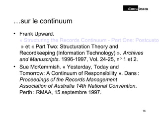 …sur le continuum
• Frank Upward.
« Structuring the Records Continuum - Part One: Postcustod
» et « Part Two: Structuration Theory and
Recordkeeping (Information Technology) ». Archives
and Manuscripts. 1996-1997, Vol. 24-25, n 1 et 2.ᵒ
• Sue McKemmish. « Yesterday, Today and
Tomorrow: A Continuum of Responsibility ». Dans : 
Proceedings of the Records Management
Association of Australia 14th National Convention.
Perth : RMAA, 15 septembre 1997. 
18
 