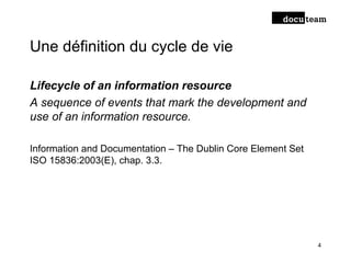Une définition du cycle de vie
Lifecycle of an information resource
A sequence of events that mark the development and
use of an information resource.
Information and Documentation – The Dublin Core Element Set
ISO 15836:2003(E), chap. 3.3.
4
 