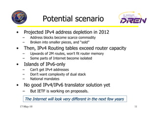 Potential scenario
•       Projected IPv4 address depletion in 2012
       –    Address blocks become scarce commodity
       –    Broken into smaller pieces, and “sold”
•       Then, IPv4 Routing tables exceed router capacity
       –    Upwards of 2M routes, won’t fit router memory
       –    Some parts of Internet become isolated
•       Islands of IPv6-only
       –    Can’t get IPv4 addresses
       –    Don’t want complexity of dual stack
       –    National mandates
•       No good IPv4/IPv6 translator solution yet
       –    But IETF is working on proposals.


     17-May-10                                              11
 