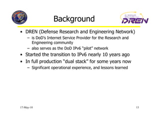 Background
•  DREN (Defense Research and Engineering Network)
     –  is DoD’s Internet Service Provider for the Research and
        Engineering community
     –  also serves as the DoD IPv6 “pilot” network
•  Started the transition to IPv6 nearly 10 years ago
•  In full production “dual stack” for some years now
     –  Significant operational experience, and lessons learned




17-May-10                                                         13
 