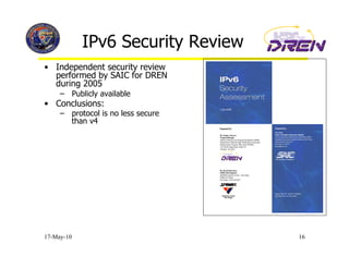 IPv6 Security Review
•  Independent security review
   performed by SAIC for DREN
   during 2005
     –  Publicly available
•  Conclusions:
     –  protocol is no less secure
        than v4




17-May-10                            16
 