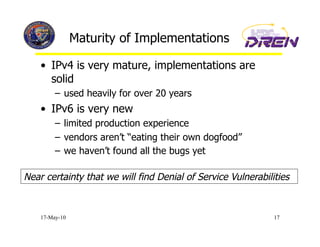 Maturity of Implementations

    •  IPv4 is very mature, implementations are
       solid
         –  used heavily for over 20 years
    •  IPv6 is very new
         –  limited production experience
         –  vendors aren’t “eating their own dogfood”
         –  we haven’t found all the bugs yet

Near certainty that we will find Denial of Service Vulnerabilities


    17-May-10                                                 17
 