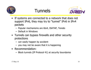 Tunnels
•  If systems are connected to a network that does not
   support IPv6, they may try to “tunnel” IPv6 in IPv4
   packets
     –  Popular mechanisms are 6to4, ISATAP, Teredo
     –  Default in Windows
•  Tunnels can bypass firewalls and other security
   protections
     –  can easily happen by accident
     –  you may not be aware that it is happening
•  Recommendation:
     –  Block tunnels (IP Protocol 41) at security boundaries


17-May-10                                                       18
 