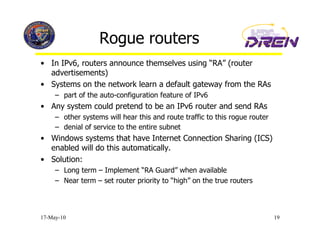 Rogue routers
•  In IPv6, routers announce themselves using “RA” (router
   advertisements)
•  Systems on the network learn a default gateway from the RAs
     –  part of the auto-configuration feature of IPv6
•  Any system could pretend to be an IPv6 router and send RAs
     –  other systems will hear this and route traffic to this rogue router
     –  denial of service to the entire subnet
•  Windows systems that have Internet Connection Sharing (ICS)
   enabled will do this automatically.
•  Solution:
     –  Long term – Implement “RA Guard” when available
     –  Near term – set router priority to “high” on the true routers




17-May-10                                                                     19
 