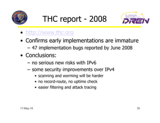 THC report - 2008
•  http://www.thc.org
•  Confirms early implementations are immature
     –  47 implementation bugs reported by June 2008
•  Conclusions:
     –  no serious new risks with IPv6
     –  some security improvements over IPv4
            •  scanning and worming will be harder
            •  no record-route, no uptime check
            •  easier filtering and attack tracing




17-May-10                                              20
 