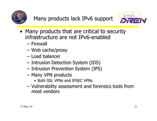 Many products lack IPv6 support

•  Many products that are critical to security
   infrastructure are not IPv6-enabled
     –  Firewall
     –  Web cache/proxy
     –  Load balancer
     –  Intrusion Detection System (IDS)
     –  Intrusion Prevention System (IPS)
     –  Many VPN products
            •  Both SSL VPNs and IPSEC VPNs
     –  Vulnerability assessment and forensics tools from
        most vendors


17-May-10                                                   21
 