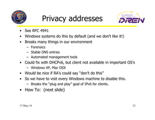 Privacy addresses
•  See RFC 4941
•  Windows systems do this by default (and we don’t like it!)
•  Breaks many things in our environment
     –  Forensics
     –  Stable DNS entries
     –  Automated management tools
•  Could fix with DHCPv6, but client not available in important OS’s
     –  Windows XP, Mac OSX
•  Would be nice if RA’s could say “don’t do this”
•  So we have to visit every Windows machine to disable this.
     –  Breaks the “plug and play” goal of IPv6 for clients.
•  How To: (next slide)


17-May-10                                                         22
 