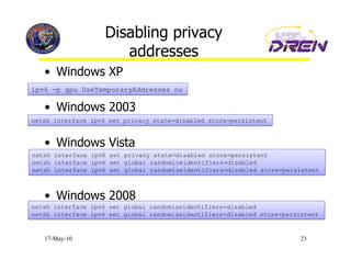Disabling privacy
                       addresses
   •  Windows XP
ipv6 -p gpu UseTemporaryAddresses no

   •  Windows 2003
netsh interface ipv6 set privacy state=disabled store=persistent


   •  Windows Vista
netsh interface ipv6 set privacy state=disabled store=persistent
netsh interface ipv6 set global randomizeidentifiers=disabled
netsh interface ipv6 set global randomizeidentifiers=disabled store=persistent



   •  Windows 2008
netsh interface ipv6 set global randomizeidentifiers=disabled
netsh interface ipv6 set global randomizeidentifiers=disabled store=persistent


   17-May-10                                                             23
 