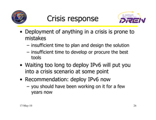 Crisis response
•  Deployment of anything in a crisis is prone to
   mistakes
     –  insufficient time to plan and design the solution
     –  insufficient time to develop or procure the best
        tools
•  Waiting too long to deploy IPv6 will put you
   into a crisis scenario at some point
•  Recommendation: deploy IPv6 now
     –  you should have been working on it for a few
        years now

17-May-10                                                   26
 