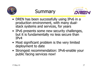 Summary
•  DREN has been successfully using IPv6 in a
   production environment, with many dual-
   stack systems and services, for years
•  IPv6 presents some new security challenges,
   but it is fundamentally no less secure than
   IPv4
•  Most significant problem is the very limited
   deployment to date
•  Strongest recommendation: IPv6-enable your
   public facing services now!


17-May-10                                     27
 