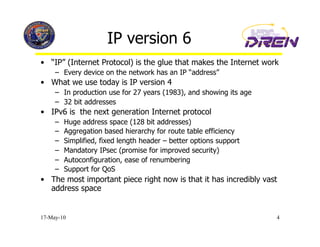 IP version 6
•  “IP” (Internet Protocol) is the glue that makes the Internet work
     –  Every device on the network has an IP “address”
•  What we use today is IP version 4
     –  In production use for 27 years (1983), and showing its age
     –  32 bit addresses
•  IPv6 is the next generation Internet protocol
     –    Huge address space (128 bit addresses)
     –    Aggregation based hierarchy for route table efficiency
     –    Simplified, fixed length header – better options support
     –    Mandatory IPsec (promise for improved security)
     –    Autoconfiguration, ease of renumbering
     –    Support for QoS
•  The most important piece right now is that it has incredibly vast
   address space


17-May-10                                                            4
 