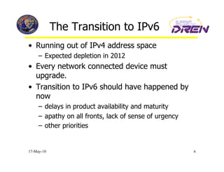 The Transition to IPv6
•  Running out of IPv4 address space
     –  Expected depletion in 2012
•  Every network connected device must
   upgrade.
•  Transition to IPv6 should have happened by
   now
     –  delays in product availability and maturity
     –  apathy on all fronts, lack of sense of urgency
     –  other priorities


17-May-10                                                6
 