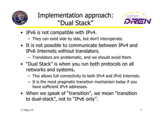 Implementation approach:
                  “Dual Stack”
•  IPv6 is not compatible with IPv4.
     –  They can exist side by side, but don’t interoperate.
•  It is not possible to communicate between IPv4 and
   IPv6 Internets without translators.
     –  Translators are problematic, and we should avoid them.
•  “Dual Stack” is when you run both protocols on all
   networks and systems.
     –  This allows full connectivity to both IPv4 and IPv6 Internets.
     –  It is the most pragmatic transition mechanism today if you
        have sufficient IPv4 addresses.
•  When we speak of “transition”, we mean “transition
   to dual-stack”, not to “IPv6 only”.

17-May-10                                                            7
 