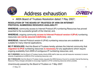 Address exhaustion
      •  ARIN Board of Trustees Resolution dated 7 May 2007:
RESOLUTION OF THE BOARD OF TRUSTEES OF ARIN ON INTERNET
PROTOCOL NUMBERING RESOURCE AVAILABILITY
WHEREAS, community access to Internet Protocol (IP) numbering Resources has proved
essential to the successful growth of the Internet; and,
WHEREAS, ongoing community access to Internet Protocol version 4 (IPv4) numbering
resources can not be assured indefinitely; and,
WHEREAS, Internet Protocol version 6 (IPv6) numbering resources are available and
suitable for many Internet applications,
BE IT RESOLVED, that this Board of Trustees hereby advises the Internet community that
migration to IPv6 numbering resources is necessary for any applications which require
ongoing availability from ARIN of contiguous IP numbering resources; and,
BE IT ORDERED, that this Board of Trustees hereby directs ARIN staff to take any and all measures necessary to assure
veracity of applications to ARIN for IPv4 numbering resources; and,
BE IT RESOLVED, that this Board of Trustees hereby requests the ARIN Advisory Council to consider Internet Numbering
Resource Policy changes advisable to encourage migration to IPv6 numbering resources where possible.

Unanimously passed by the Board of Trustees on 7 May 2007.
      17-May-10                                                                                                  8
 