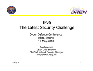 IPv6
            The Latest Security Challenge
                 Cyber Defence Conference
                       Tallin, Estonia
                       17 May 2010

                         Ron Broersma
                      DREN Chief Engineer
                 SPAWAR Network Security Manager
                      ron@spawar.navy.mil


17-May-10                                          1
 