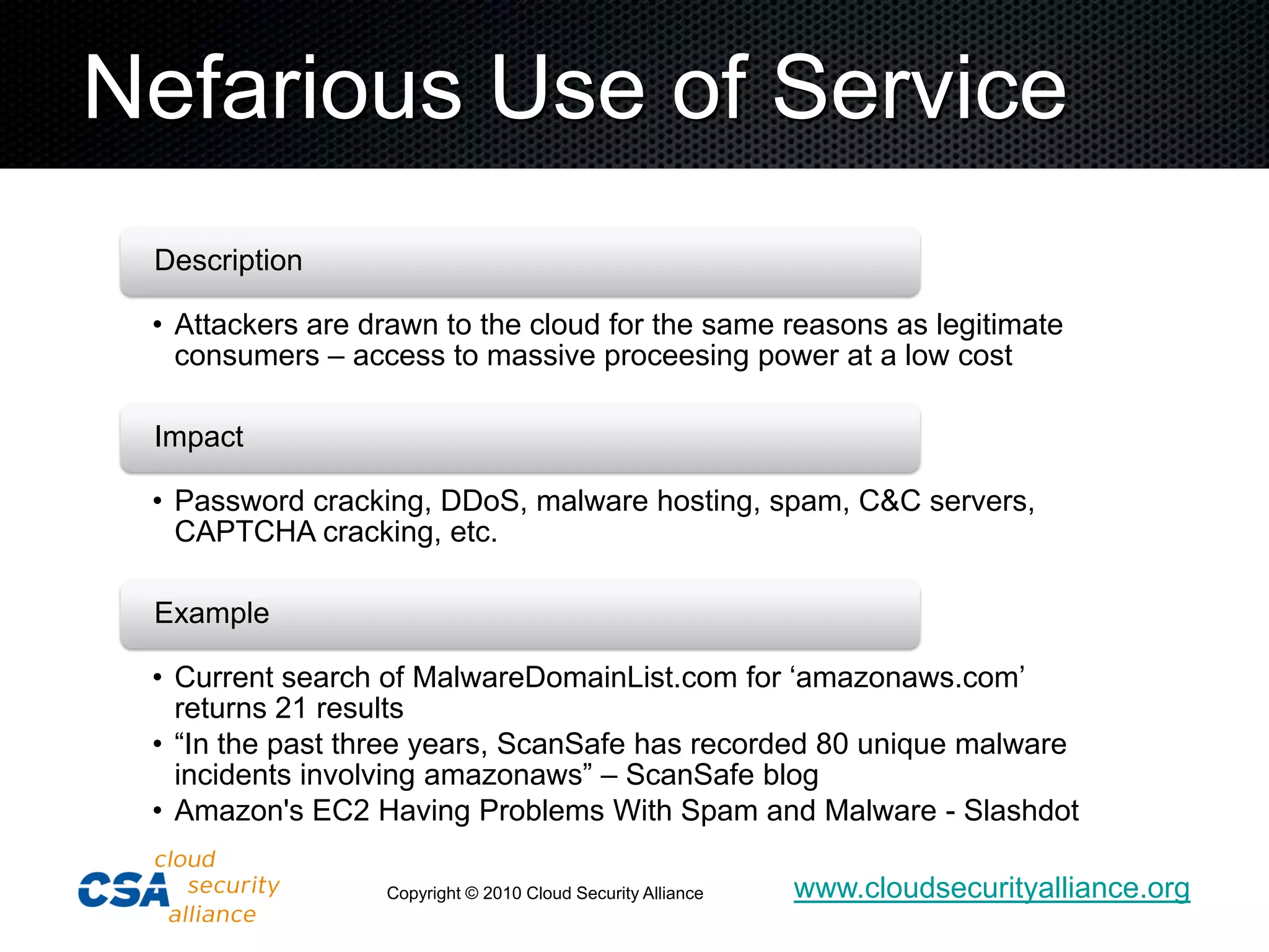 Nefarious Use of Service
 Description

 • Attackers are drawn to the cloud for the same reasons as legitimate
   consumers – access to massive proceesing power at a low cost

 Impact

 • Password cracking, DDoS, malware hosting, spam, C&C servers,
   CAPTCHA cracking, etc.

 Example

 • Current search of MalwareDomainList.com for „amazonaws.com‟
   returns 21 results
 • “In the past three years, ScanSafe has recorded 80 unique malware
   incidents involving amazonaws” – ScanSafe blog
 • Amazon's EC2 Having Problems With Spam and Malware - Slashdot

                  Copyright © 2010 Cloud Security Alliance   www.cloudsecurityalliance.org
 