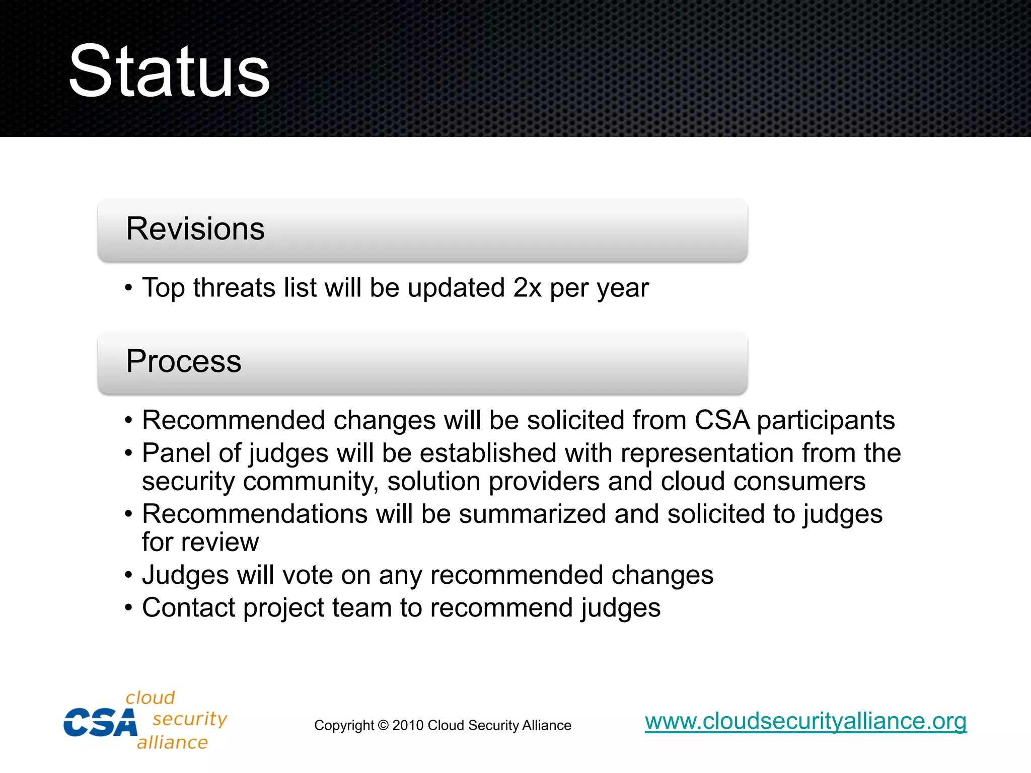 Status
 Revisions
 • Top threats list will be updated 2x per year

 Process
 • Recommended changes will be solicited from CSA participants
 • Panel of judges will be established with representation from the
   security community, solution providers and cloud consumers
 • Recommendations will be summarized and solicited to judges
   for review
 • Judges will vote on any recommended changes
 • Contact project team to recommend judges



                 Copyright © 2010 Cloud Security Alliance   www.cloudsecurityalliance.org
 