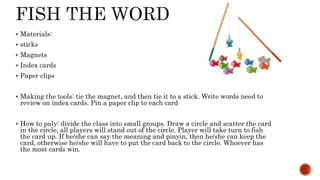  Materials:
 sticks
 Magnets
 Index cards
 Paper clips
 Making the tools: tie the magnet, and then tie it to a stick. Write words need to
review on index cards. Pin a paper clip to each card
 How to paly: divide the class into small groups. Draw a circle and scatter the card
in the circle, all players will stand out of the circle. Player will take turn to fish
the card up. If he/she can say the meaning and pinyin, then he/she can keep the
card, otherwise he/she will have to put the card back to the circle. Whoever has
the most cards win.
 