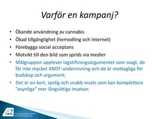 Varför en kampanj?
• Ökande användning av cannabis
• Ökad tillgänglighet (hemodling och Internet)
• Förebygga social acceptans
• Motvikt till den bild som sprids via medier
• Målgruppen upplever lagstiftningsargumentet som svagt, de
  får inte mycket ANDT-undervisning och de är mottagliga för
  budskap och argument.
• Det är en kort, synlig och snabb insats som kan komplettera
  ”osynliga” mer långsiktiga insatser.



    Centralförbundet för alkohol-
    och narkotikaupplysning
 
