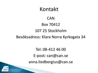 Kontakt
                                CAN
                             Box 70412
                        107 25 Stockholm
               Besöksadress: Klara Norra Kyrkogata 34

                                   Tel: 08-412 46 00
                                  E-post: can@can.se
                                anna.liedbergius@can.se
Centralförbundet för alkohol-
och narkotikaupplysning
 