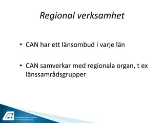 Regional verksamhet

     • CAN har ett länsombud i varje län

     • CAN samverkar med regionala organ, t ex
       länssamrådsgrupper




Centralförbundet för alkohol-
och narkotikaupplysning
 