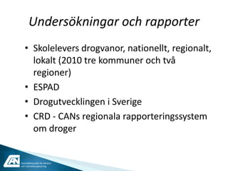 Undersökningar och rapporter
   • Skolelevers drogvanor, nationellt, regionalt,
     lokalt (2010 tre kommuner och två
     regioner)
   • ESPAD
   • Drogutvecklingen i Sverige
   • CRD - CANs regionala rapporteringssystem
     om droger


Centralförbundet för alkohol-
och narkotikaupplysning
 