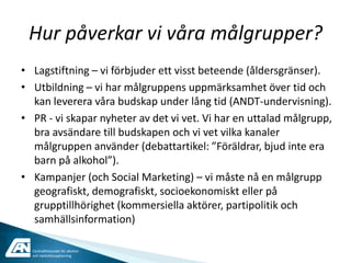 Hur påverkar vi våra målgrupper?
• Lagstiftning – vi förbjuder ett visst beteende (åldersgränser).
• Utbildning – vi har målgruppens uppmärksamhet över tid och
  kan leverera våra budskap under lång tid (ANDT-undervisning).
• PR - vi skapar nyheter av det vi vet. Vi har en uttalad målgrupp,
  bra avsändare till budskapen och vi vet vilka kanaler
  målgruppen använder (debattartikel: ”Föräldrar, bjud inte era
  barn på alkohol”).
• Kampanjer (och Social Marketing) – vi måste nå en målgrupp
  geografiskt, demografiskt, socioekonomiskt eller på
  grupptillhörighet (kommersiella aktörer, partipolitik och
  samhällsinformation)

  Centralförbundet för alkohol-
  och narkotikaupplysning
 