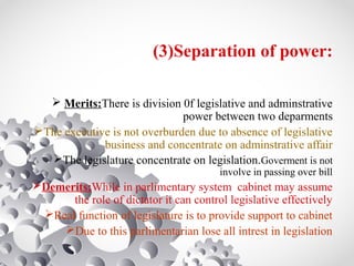 (3)Separation of power:
 Merits:There is division 0f legislative and adminstrative
power between two deparments
The executive is not overburden due to absence of legislative
business and concentrate on adminstrative affair
The legislature concentrate on legislation.Goverment is not
involve in passing over bill
Demerits:While in parlimentary system cabinet may assume
the role of dictator it can control legislative effectively
Real function of legislature is to provide support to cabinet
Due to this parlimentarian lose all intrest in legislation
 