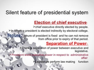 Silent feature of presidential system
Election of chief executive:
chief executive directly elected by people.
In America president is elected indirectly by electoral college.
Tenure: tenure of president is fixed and he can not remove
from office prior to expiry of that period.
Separation of Power:
There is separation of power between executive and
legislative.
President wield executive power in respect to administrative
affair
Legislature perform law making function
 