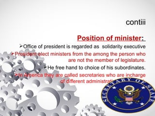 contiii
Position of minister:
Office of president is regarded as solidarity executive
President elect ministers from the among the person who
are not the member of legislature.
He free hand to choice of his subordinates.
In America they are called secretaries who are incharge
of different administrative deparment.
 