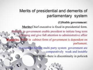 Merits of presidential and demerits of
parliamentary system
(1)Stable government:
Merits:Chief executive is fixed in presidential form.
Stability in government enable president to initiate long term
planning and give full attention to administrative affair
Demerits: While in cabinet form of government is dependent on
parliament.
In countries having multi party system government are
comparatively weak and instable
Due to this there is discontinuity in policies
 