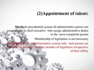 (2)Appointment of talent:
Merits:In presidential system all administrative power are
concentrated in chief executive who assign administrative duties
to the most competent person
Membership of legislature is not necessary
Demerits:While in parliamentary system only such person can
include in ministry who are member of legislature irrespective
of their ability
 
