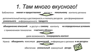 1. Там много вкусного!
Библиотеки доступ к
дополнительный вклад в достоверность и полноту ресурсов
контенту региона
для формирования
информационного
и доступ к контенту
с применением технологии
Нужно
обеспечим
информации о регионе
совокупный
максимум
даем возможность
«частного облака»
имеют и предоставляют локальному
уникального
объединение описаний самому на определенных условиях
объединить и их ресурсы
уникальный ресурс
держателей
продукта
генерировать контент
 