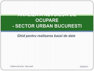 Ghid pentru realizarea bazei de date
ANALIZA A NEVOILOR DE
OCUPARE
- SECTOR URBAN BUCURESTI
2/08/2013Intalnire de lucru - Bucuresti
 