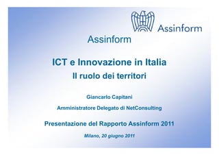 Assinform

  ICT e Innovazione in Italia
        Il ruolo dei territori

              Giancarlo Capitani

   Amministratore Delegato di NetConsulting


Presentazione del Rapporto Assinform 2011
             Milano, 20 giugno 2011
 