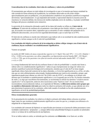 Generalización de los resultados. Intervalos de confianza y valores de probabilidad

El razonamiento que subyace en todo trabajo de investigación es que si la muestra que hemos estudiado ha
sido extraída de forma aleatoria de la población, los resultados observados en ella serán válidos
aproximadamente para esa población, y los procedimientos estadísticos nos permiten cuantificar la magnitud
del término "aproximadamente", lo que dependerá del tamaño y representatividad de la muestra (error de
muestreo), la variación debida a las técnicas de medida empleadas (error de medida), y la propia variabilidad
biológica del proceso estudiado (error aleatorio).

La precisión de la estimación efectuada a partir de los datos del estudio se refleja en el intervalo de
confianza. El intervalo de confianza de un parámetro viene dado por dos límites, inferior y superior, en el
que, de acuerdo con nuestros datos, esperamos que se encuentre el valor verdadero del parámetro de la
población (desconocido), con un nivel de seguridad determinado y que se suele fijar en el 95%.

El intervalo de confianza es mucho más informativo que indicar solo si un resultado ha sido estadísticamente
significativo, incluso aunque se dé el valor de la probabilidad.

Los resultados del objetivo primario de la investigación se deben reflejar siempre con el intervalo de
confianza, hayan resultado o no estadísticamente significativos.

Veamos un ejemplo

La media del IMC (índice de masa corporal) fue superior en 3.1 Kg/m² (Int.conf. 95% = 2.2 a 4.0, t Student =
6.9 p < 0.001) en los pacientes con cifras compatibles con hipertensión arterial (media IMC= 30.2 Kg/m²,
s=4.8, n=728), que en los pacientes con cifras de tensión arterial adecuadas (media IMC= 27.1 Kg/m²,
s=4.4, n=129).

La ventaja fundamental del intervalo de confianza frente al valor de probabilidad −y mucho más frente a
indicar sólo si es estadísticamente significativo− radica en que al proporcionar un rango de valores nos
permite cuantificar la precisión biológica de la estimación, mientras que el valor de P no tiene ningún
significado clínico fuera del contexto de los datos obtenidos, y el nivel de significación no es, al fin y al cabo,
mas que un valor arbitrariamente seleccionado, fundamentalmente por motivos de costumbre, porque ¿qué
importancia puede tener obtener un valor de P de 0.046 o uno de 0.054? y sin embargo en el primer caso
diremos que el resultado es estadísticamente significativo y en el segundo que no lo fue. En muchos manuales
de estilo, y es algo que suscribimos fervientemente, se recomienda no utilizar los términos "estadísticamente
significativo" en la exposición, amén de otros tecnicismos como "hipótesis nula". En esa misma línea
recomendamos encarecidamente indicar, en el apartado de Métodos, la diferencia mínima entre grupos que
se considera clínicamente relevante para todos los objetivos primarios del estudio, ya que además nos sirve
para determinar la potencia de los contrastes, sobre todo cuando el resultado no ha sido estadísticamente
significativo al nivel de probabilidad prefijado.

Otras recomendaciones generales

En la presentación de resultados, los relativos al objetivo primario del trabajo deben colocarse en primer
lugar; tanto los que resultaron estadísticamente significativos como los que no, y siempre con referencia a la
magnitud de su importancia clínica.

Los resultados del contraste de hipótesis no especificadas previamente en el protocolo deben presentarse como
resultados exploratorios −propuestas−, y aunque deben tener plausibilidad biológica no pueden ser planteados
como si se tratase de la confirmación de una hipótesis.

Si no se indica nada en contra, se entiende que los contrastes son bilaterales; si no fuera así, se debe


                                                                                                                  7
 