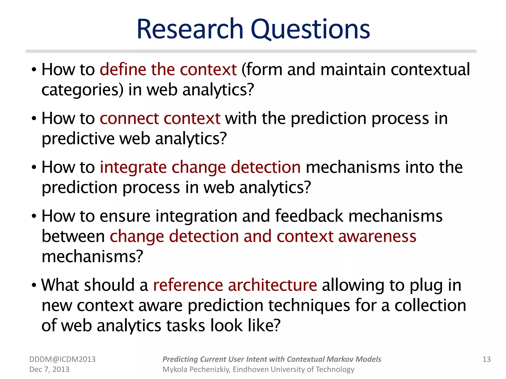 Research Questions
• How to define the context (form and maintain contextual
categories) in web analytics?
• How to connect context with the prediction process in
predictive web analytics?
• How to integrate change detection mechanisms into the
prediction process in web analytics?
• How to ensure integration and feedback mechanisms
between change detection and context awareness
mechanisms?
• What should a reference architecture allowing to plug in
new context aware prediction techniques for a collection
of web analytics tasks look like?
DDDM@ICDM2013
Dec 7, 2013
13Predicting Current User Intent with Contextual Markov Models
Mykola Pechenizkiy, Eindhoven University of Technology
 
