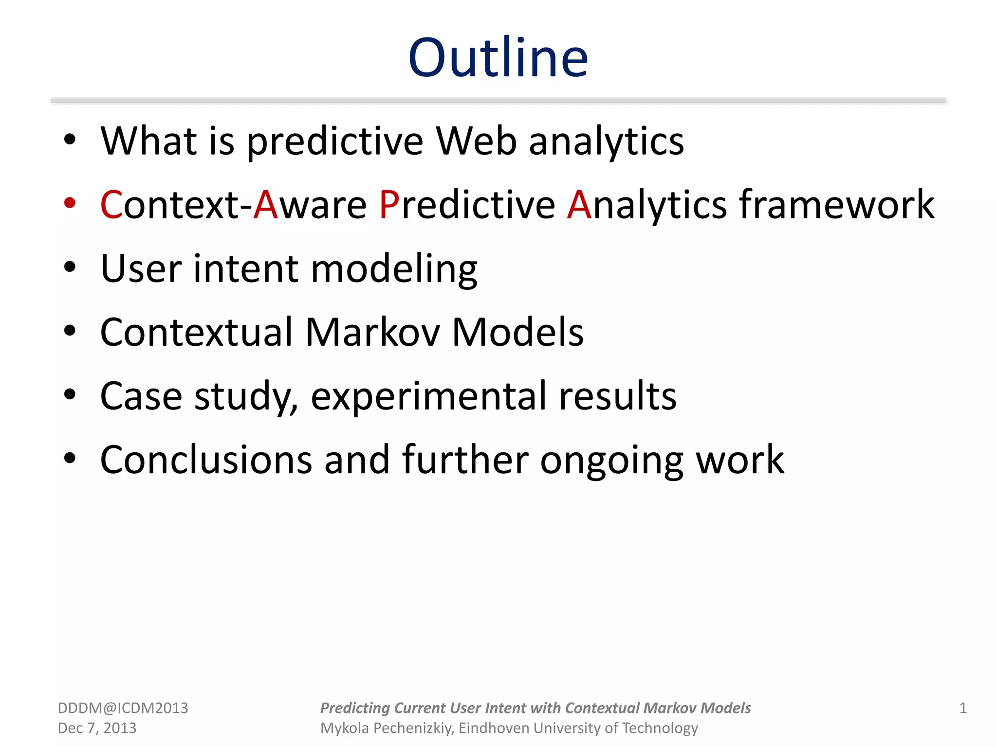 Outline
• What is predictive Web analytics
• Context-Aware Predictive Analytics framework
• User intent modeling
• Contextual Markov Models
• Case study, experimental results
• Conclusions and further ongoing work
DDDM@ICDM2013
Dec 7, 2013
1Predicting Current User Intent with Contextual Markov Models
Mykola Pechenizkiy, Eindhoven University of Technology
 