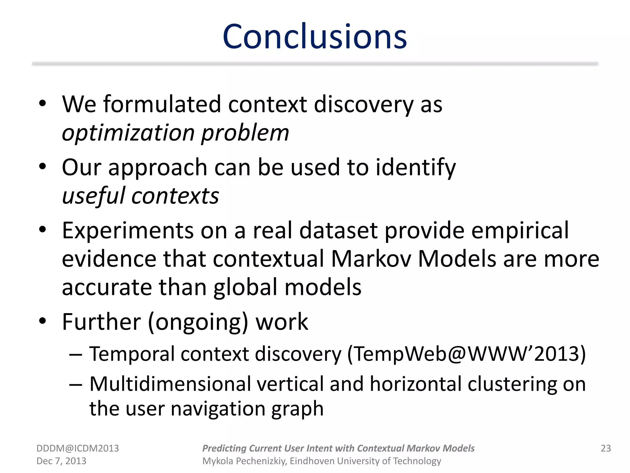 Conclusions
• We formulated context discovery as
optimization problem
• Our approach can be used to identify
useful contexts
• Experiments on a real dataset provide empirical
evidence that contextual Markov Models are more
accurate than global models
• Further (ongoing) work
– Temporal context discovery (TempWeb@WWW’2013)
– Multidimensional vertical and horizontal clustering on
the user navigation graph
DDDM@ICDM2013
Dec 7, 2013
23Predicting Current User Intent with Contextual Markov Models
Mykola Pechenizkiy, Eindhoven University of Technology
 
