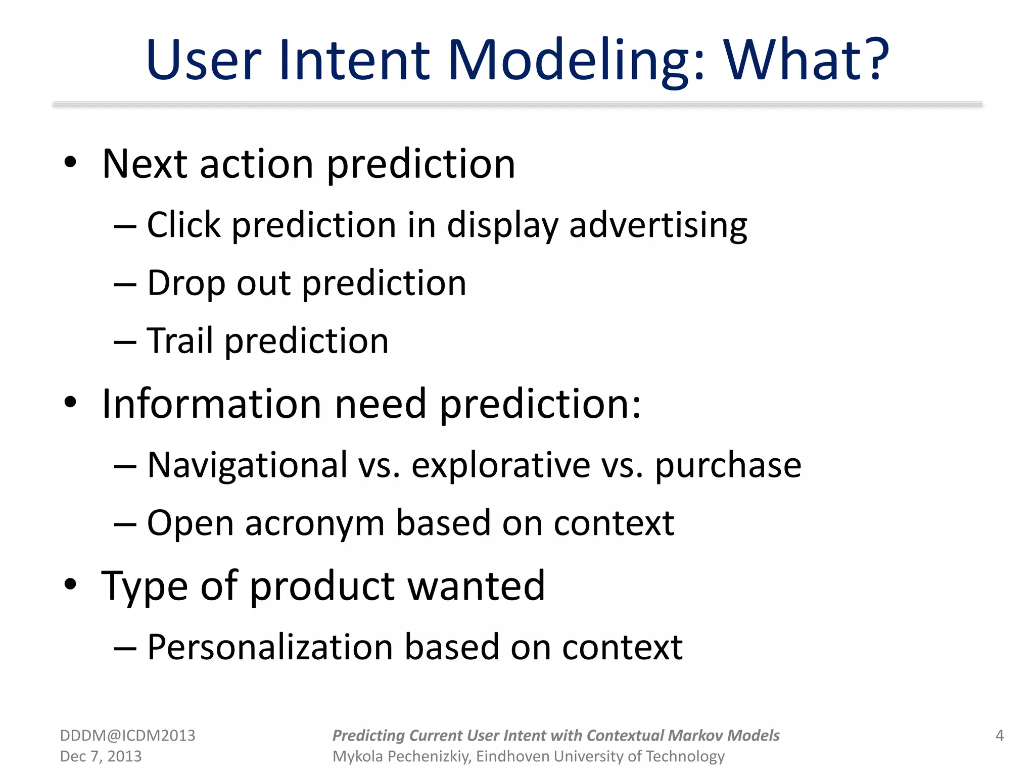 User Intent Modeling: What?
• Next action prediction
– Click prediction in display advertising
– Drop out prediction
– Trail prediction
• Information need prediction:
– Navigational vs. explorative vs. purchase
– Open acronym based on context
• Type of product wanted
– Personalization based on context
DDDM@ICDM2013
Dec 7, 2013
4Predicting Current User Intent with Contextual Markov Models
Mykola Pechenizkiy, Eindhoven University of Technology
 